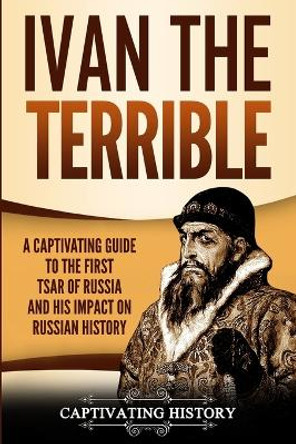 Ivan the Terrible: A Captivating Guide to the First Tsar of Russia and His Impact on Russian History by Captivating History 9781950922017