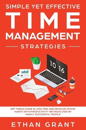 Simple Yet Effective Time management strategies: Get Things Done In Less Time And Develop Atomic Habits With Productivity Methods Used By Highly Successful People by Ethan Grant 9781951266462