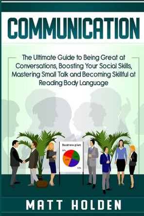 Communication: The Ultimate Guide to Being Great at Conversations, Boosting Your Social Skills, Mastering Small Talk and Becoming Skillful at Reading Body Language by Matt Holden 9781950922949