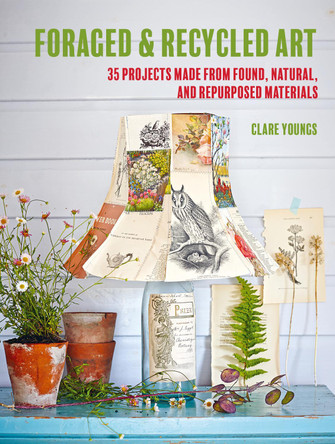 Foraged and Recycled Art: 35 Projects Made from Found, Natural, and Repurposed Materials by Clare Youngs