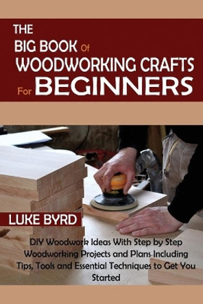 The Big Book of Woodworking Crafts for Beginners: DIY Woodwork Ideas With Step by Step Woodworking Projects and Plans Including Tips, Tools and Essential Techniques to Get You Started by Luke Byrd 9781952597565