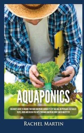 Aquaponics: Beginner's Guide To Building Your Own Aquaponics Garden System That Will Grow Organic Vegetables, Fruits, Herbs and Raising Fish With Your Own Aquaponics Home Gardening System by Rachel Martin 9781955617253