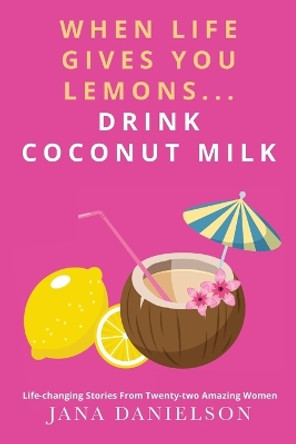 When Life Gives You Lemons... Drink Coconut Milk: Life-Changing Stories from Twenty-Two Amazing Women by Jana Danielson 9781957013596