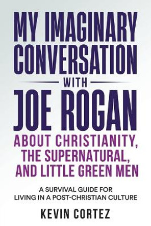 My Imaginary Conversation with Joe Rogan About Christianity, the Supernatural, and Little Green Men: A Survival Guide for Living in a Post-Christian Culture by Kevin Cortez 9781958889213
