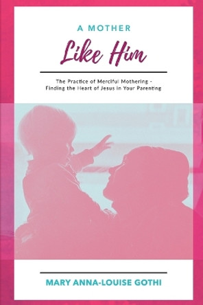 A Mother Like Him: The Practice of Merciful Mothering- Finding the Heart of Jesus in Your Parenting by Mary Anna-Louise Gothi 9781961028838