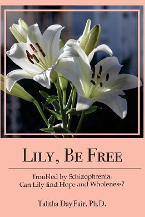 Lily, Be Free: A True Account of Healing from Schizophrenia by Talitha Day Fair Ph D 9781976357626