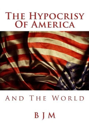 The Hypocrisy of America: And the World by B J M 9781978420762