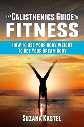 The Calisthenics Guide To Fitness: How To Use Your Body Weight To Get Your Dream Body by Suzana Kastel 9781979207300