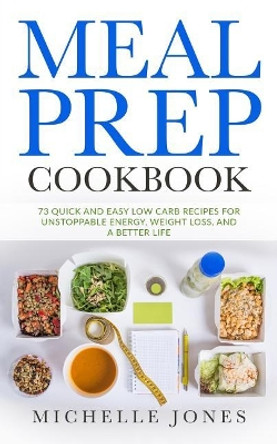 Meal Prep Cookbook: 73 Quick and Easy Low Carb Recipes for Unstoppable Energy, Weight Loss, and a Better Life by Michelle Jones 9781979612777