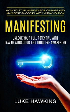 Manifesting: Unlock Your Full Potential With Law of Attraction and Third Eye Awakening (How to Stop Wishing for Change and Manifest Success With Visualization) by Luke Hawkins 9781774855782