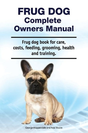 Frug Dog Complete Owners Manual. Frug dog book for care, costs, feeding, grooming, health and training. by Asia Moore 9781788651264