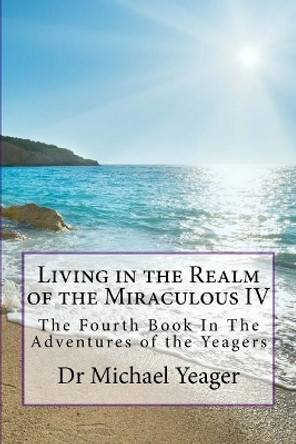 Living in the Realm of the Miraculous IV: The Fourth Book in the Adventures of the Yeagers by Dr Michael H Yeager 9781973889236