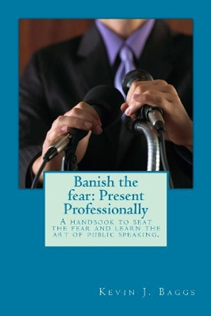 Banish the fear: Present Professionally: A handbook to beat the fear and learn the art of public speaking by Kevin J Baggs Dtm 9781973991618