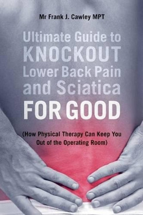 Ultimate Guide to Knockout Lower Back Pain and Sciatica for Good: (How Physical Therapy Can Keep You Out of the Operating Room) by MR Frank J Cawley Mpt 9781533035226