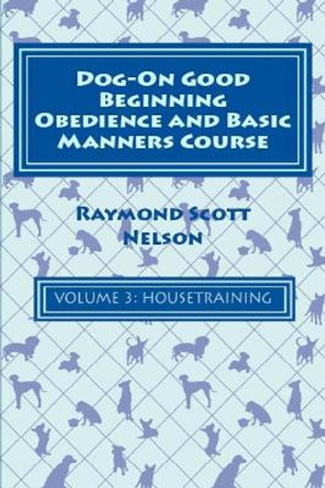 Dog-On Good Beginning Obedience and Basic Manners Course Volume 3: Volume 3: Housetraining by Raymond Scott Nelson 9781533291899