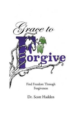 Grace to Forgive: Find Freedom Through Forgiveness by Scott E Hadden 9781533525949