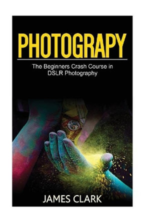 Photography: The Beginners Crash Course in Dslr Photography by James Clark 9781537427294