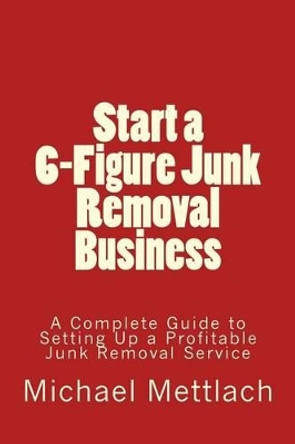 Start a 6-Figure Junk Removal Business: A Complete Guide to Setting Up a Profitable Junk Removal Service by Michael Mettlach 9781539339519