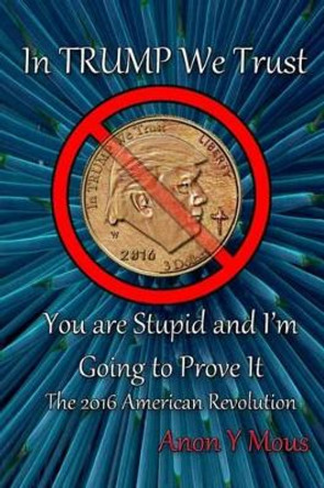 In Trump We Trust: You are stupid and I'm going to prove it by Anon y Mous 9781539791775