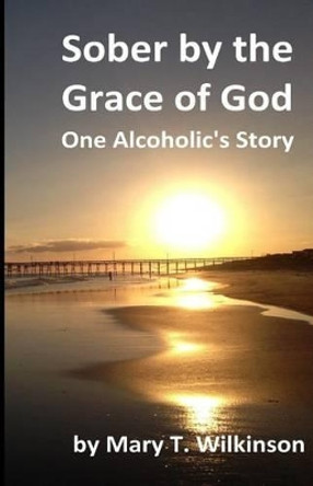 Sober by the Grace of God: One Alcoholic's Story by Mary T Wilkinson 9781539972198