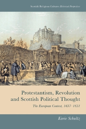 Protestantism, Revolution and Scottish Political Thought: The European Context, 1637-1651 by Karie Schultz 9781474493116