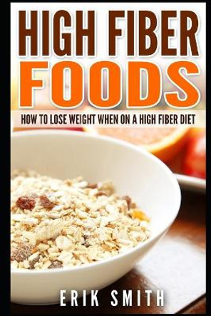 High Fiber Foods: How To Lose Weight When On A High Fiber Diet by Erik Smith 9781521807590