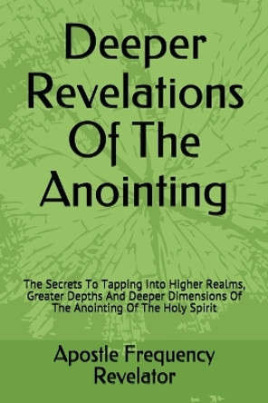 Deeper Revelations Of The Anointing: The Secrets To Tapping Into Higher Realms, Greater Depths And Deeper Dimensions Of The Anointing Of The Holy Spirit by Apostle Frequency Revelator 9781521475393