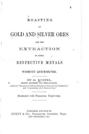 Roasting of Gold and Silver Ores, And the Extraction of Their Respective Metals Without Quicksilver by G Kustel 9781522794462