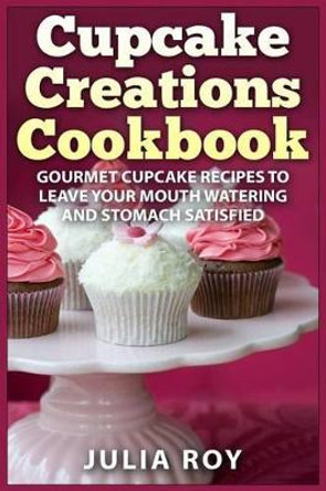 Cupcake Creations Cookbook: Gourmet Cupcake Recipes To Leave Your Mouth Watering And Stomach Satisfied by Julia Roy 9781522807018