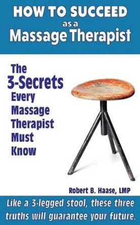 How to Succeed as a Massage Therapist: The 3-Secrets Every Massage Therapist Must Know by Robert B Haase Lmp 9781522990895