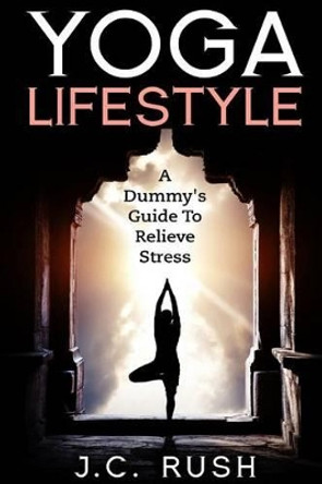 Yoga Lifestyle: A Dummy's Guide To Relieve Stress: A Better Undersanding Of Yoga & How It can Benefit Your Life by J C Rush 9781530281831