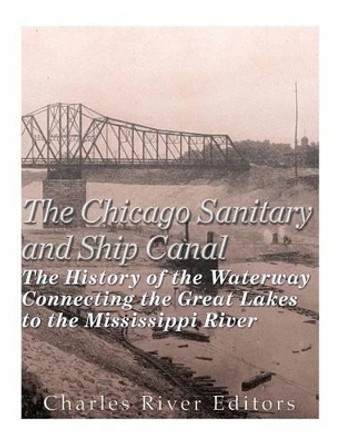 The Chicago Sanitary and Ship Canal: The History of the Waterway Connecting the Great Lakes to the Mississippi River by Charles River Editors 9781530286928