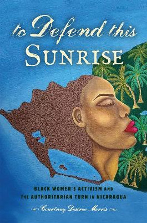 To Defend This Sunrise: Black Women's Activism and the Authoritarian Turn in Nicaragua by Courtney Desiree Morris