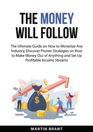 The Money Will Follow: The Ultimate Guide on How to Monetize Any Industry, Discover Proven Strategies on How to Make Money Out of Anything and Set Up Profitable Income Streams by Martin Brant 9783094333834