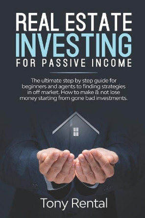 Real Estate Investing For Passive Income: The Ultimate Step By Step Beginner's Guide For Agent To Finding Strategies In Off Market. How To Make & Not Lose Money Starting From Gone Bad Investments. by Tony Rental 9781673086010