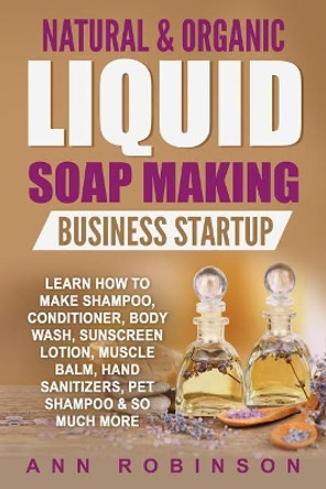 Natural & Organic Liquid Soap Making Business Startup: Learn How to Make Shampoo, Conditioner, Body Wash, Sunscreen Lotion, Muscle Balm, Hand Sanitizers, Pet Shampoo & So Much More by Ann Robinson 9781546310877