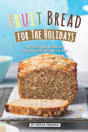 Fruit Bread for The Holidays: Delicious Bread Recipes for That Festive Time of Year by Sophia Freeman 9781686733864