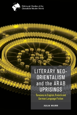 Literary Neo-Orientalism and the Arab Uprisings: Tensions in English, French and German Language Fiction by Julia Wurr 9781474488013