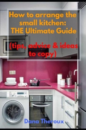 How to arrange the small kitchen: THE Ultimate Guide (Tips, advice & ideas to copy) by Dana Theroux 9781691915798