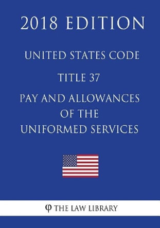 United States Code - Title 37 - Pay and Allowances of the Uniformed Services (2018 Edition) by The Law Library 9781717595263