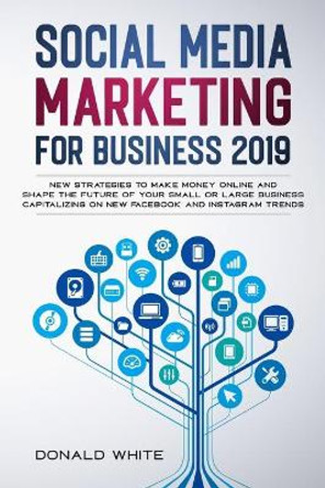 Social Media Marketing for Business 2019: New Strategies to Make Money Online and Shape the Future of Your Small or Large Business Capitalizing on New Facebook and Instagram Trends by Donald White 9781713452546