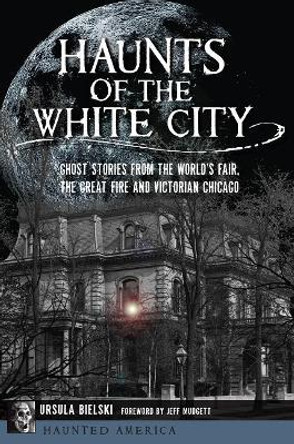 Haunts of the White City: Ghost Stories from the World's Fair, the Great Fire and Victorian Chicago by Ursula Bielski 9781467139656