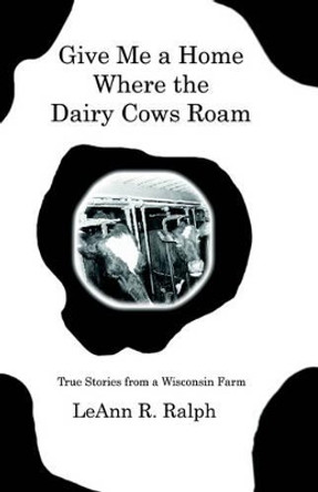 Give Me a Home Where the Dairy Cows Roam: True Stories from a Wisconsin Farm by LeAnn, R. Ralph 9781591135920