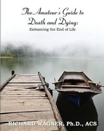 The Amateur's Guide to Death and Dying: Enhancing the End of Life by Richard Wagner 9781610981996