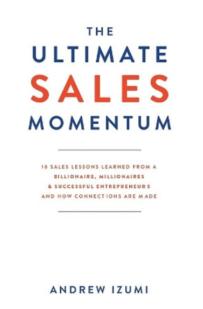 The Ultimate Sales Momentum: 18 Sales Lessons Learned From a Billionaire, Millionaires & Successful Entrepreneurs and How Connections Are Made by Andrew Izumi 9781641843010