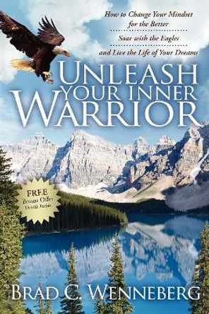 Unleash Your Inner Warrior: How to Change Your Mindset for the Better, Soar with the Eagles, and Live the Life of Your Dreams by Brad C Wenneberg 9781600375330