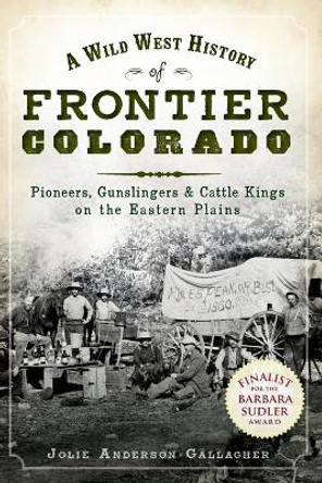 A Wild West History of Frontier Colorado: Pioneers, Gunslingers & Cattle Kings on the Eastern Plains by Jolie Anderson Gallagher 9781609491956