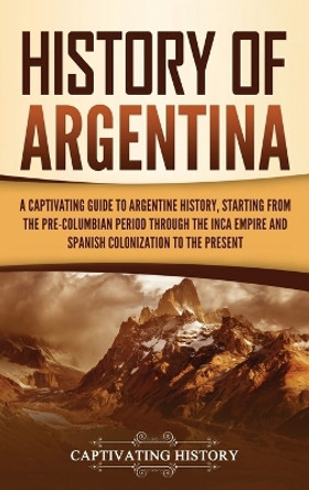 History of Argentina: A Captivating Guide to Argentine History, Starting from the Pre-Columbian Period Through the Inca Empire and Spanish Colonization to the Present by Captivating History 9781637164303