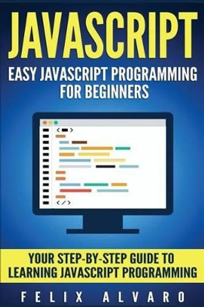 JavaScript: Easy JavaScript Programming for Beginners. Your Step-By-Step Guide to Learning JavaScript Programming by Felix Alvaro 9781539929185