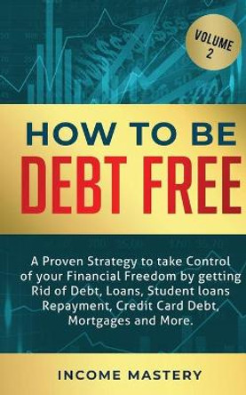 How to be Debt Free: A proven strategy to take control of your financial freedom by getting rid of debt, loans, student loans repayment, credit card debt, mortgages and more Volume 2 by Income Mastery 9781647772468